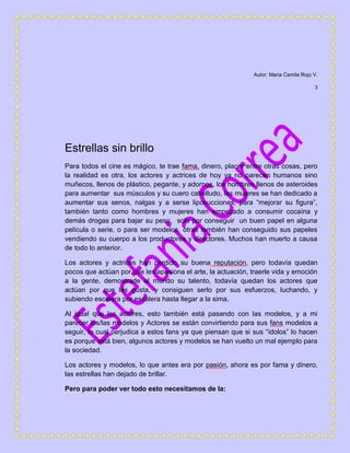 Autor: Maria Camila Rojo V.
3
Estrellas sin brillo
Para todos el cine es mágico, te trae fama, dinero, placer entre otras cosas, pero
la realidad es otra, los actores y actrices de hoy ya no parecen humanos sino
muñecos, llenos de plástico, pegante, y adornos, los hombres llenos de asteroides
para aumentar sus músculos y su cuero cabelludo, las mujeres se han dedicado a
aumentar sus senos, nalgas y a serse liposucciones, para “mejorar su figura”,
también tanto como hombres y mujeres han empezado a consumir cocaína y
demás drogas para bajar su peso, solo por conseguir un buen papel en alguna
película o serie, o para ser modelos, otras también han conseguido sus papeles
vendiendo su cuerpo a los productores y directores. Muchos han muerto a causa
de todo lo anterior.
Los actores y actrices han perdido su buena reputación, pero todavía quedan
pocos que actúan por que les apasiona el arte, la actuación, traerle vida y emoción
a la gente, demostrarle al mundo su talento, todavía quedan los actores que
actúan por que les gusta, y consiguen serlo por sus esfuerzos, luchando, y
subiendo escalera por escalera hasta llegar a la sima.
Al igual que los actores, esto también está pasando con las modelos, y a mi
parecer los/las modelos y Actores se están convirtiendo para sus fans modelos a
seguir, lo cual perjudica a estos fans ya que piensan que si sus “ídolos” lo hacen
es porque está bien, algunos actores y modelos se han vuelto un mal ejemplo para
la sociedad.
Los actores y modelos, lo que antes era por pasión, ahora es por fama y dinero,
las estrellas han dejado de brillar.
Pero para poder ver todo esto necesitamos de la:
 