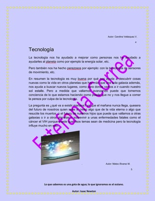Lo que sabemos es una gota de agua; lo que ignoramos es el océano.
Autor: Isaac Newton
Autor: Carolina Velásquez V.
4
Tecnología
La tecnología nos ha ayudado a mejorar como personas nos ha ayudado a
ayudarles al planeta como por ejemplo la energía solar, etc.
Pero también nos ha hecho perezosos por ejemplo: con la tecnología de sensores
de movimiento, etc.
En resumen la tecnología es muy buena por qué nos ayuda a descubrir cosas
nuevas como la vida en otros planetas que hay más que una sola galaxia además,
nos ayuda a buscar nuevos lugares, como para donde vamos a ir cuando nuestro
sol estalle. Pero a medida que vallamos avanzando puede que tomemos
conciencia de lo que estamos haciendo como puede que no y nos llegue a comer
la pereza por culpa de la tecnología.
La pregunta es ¿qué va a existir mañana? ya que el mañana nunca llega, quesera
del futuro de nosotros quien sabe si creen algo que de la vida eterna o algo que
resucite los muertos, o el futuro de nuestros hijos que puede que vallamos a otras
galaxias o ir a otros planetas o sobrevivir a unas enfermedades fatales como el
cáncer el VIH porque puede que esos temas sean de medicina pero la tecnología
influye mucho en eso.
. Autor: Mateo Álvarez M.
5
 
