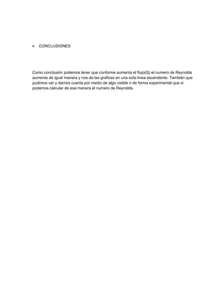 •   CONCLUSIONES




Como conclusión podemos tener que conforme aumenta el flujo(Q) el numero de Reynolds
aumenta de igual manera y nos da las graficas en una sola línea ascendente. También que
pudimos ver y darnos cuenta por medio de algo visible o de forma experimental que si
podemos calcular de esa manera el numero de Reynolds.
 