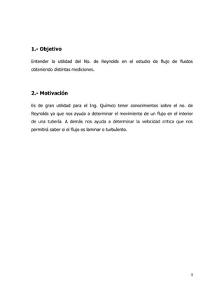 1.- Objetivo

Entender la utilidad del No. de Reynolds en el estudio de flujo de fluidos
obteniendo distintas mediciones.




2.- Motivación

Es de gran utilidad para el Ing. Químico tener conocimientos sobre el no. de
Reynolds ya que nos ayuda a determinar el movimiento de un flujo en el interior
de una tubería. A demás nos ayuda a determinar la velocidad critica que nos
permitirá saber si el flujo es laminar o turbulento.




                                                                              3
 