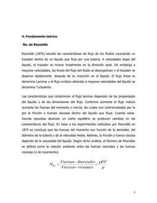 4.-Fundamento teórico

No. de Reynolds

Reynolds (1874) estudió las características de flujo de los fluidos inyectando un
trazador dentro de un líquido que fluía por una tubería. A velocidades bajas del
líquido, el trazador se mueve linealmente en la dirección axial. Sin embargo a
mayores velocidades, las líneas del flujo del fluido se desorganizan y el trazador se
dispersa rápidamente después de su inyección en el líquido. El flujo lineal se
denomina Laminar y el flujo errático obtenido a mayores velocidades del líquido se
denomina Turbulento.

Las características que condicionan el flujo laminar dependen de las propiedades
del líquido y de las dimensiones del flujo. Conforme aumenta el flujo másico
aumenta las fuerzas del momento o inercia, las cuales son contrarrestadas por la
por la fricción o fuerzas viscosas dentro del líquido que fluye. Cuando estas
fuerzas opuestas alcanzan un cierto equilibrio se producen cambios en las
características del flujo. En base a los experimentos realizados por Reynolds en
1874 se concluyó que las fuerzas del momento son función de la densidad, del
diámetro de la tubería y de la velocidad media. Además, la fricción o fuerza viscosa
depende de la viscosidad del líquido. Según dicho análisis, el Número de Reynolds
se definió como la relación existente entre las fuerzas inerciales y las fuerzas
viscosas (o de rozamiento).




                                                                                   5
 