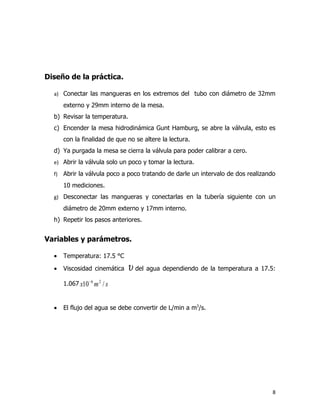 Diseño de la práctica.

  a) Conectar las mangueras en los extremos del tubo con diámetro de 32mm

       externo y 29mm interno de la mesa.
  b) Revisar la temperatura.
  c) Encender la mesa hidrodinámica Gunt Hamburg, se abre la válvula, esto es
       con la finalidad de que no se altere la lectura.
  d) Ya purgada la mesa se cierra la válvula para poder calibrar a cero.
  e) Abrir la válvula solo un poco y tomar la lectura.

  f)   Abrir la válvula poco a poco tratando de darle un intervalo de dos realizando
       10 mediciones.
  g) Desconectar las mangueras y conectarlas en la tubería siguiente con un

       diámetro de 20mm externo y 17mm interno.
  h) Repetir los pasos anteriores.


Variables y parámetros.

  •    Temperatura: 17.5 °C

  •    Viscosidad cinemática   υ del agua dependiendo de la temperatura a 17.5:
       1.067 x10 − 6 m 2 / s


  •    El flujo del agua se debe convertir de L/min a m3/s.




                                                                                   8
 