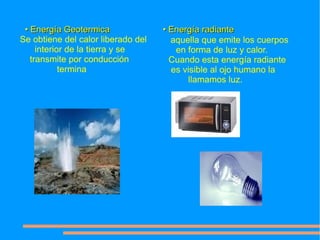 • Energía Geotermica               • Energía radiante
Se obtiene del calor liberado del     aquella que emite los cuerpos
     interior de la tierra y se        en forma de luz y calor.
   transmite por conducción           Cuando esta energía radiante
            termina                   es visible al ojo humano la
                                          llamamos luz.
 