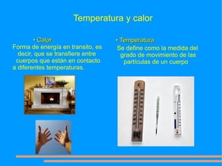 Temperatura y calor

        • Calor                    • Temperatura
Forma de energía en transito, es    Se define como la medida del
  decir, que se transfiere entre     grado de movimiento de las
 cuerpos que están en contacto        partículas de un cuerpo
a diferentes temperaturas.
 