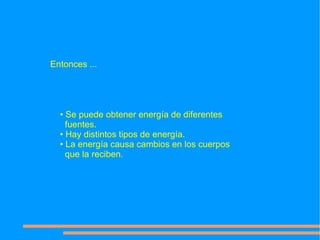 Entonces ...




  • Se puede obtener energía de diferentes
    fuentes.
  • Hay distintos tipos de energía.
  • La energía causa cambios en los cuerpos
    que la reciben.
 