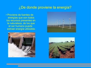 ¿De donde proviene la energía?
• Proviene de fuentes de
   energías que son todos
 los recursos presentes en
  la naturaleza, de los que
    el ser humano puede
  extraer energía utilizable.
 