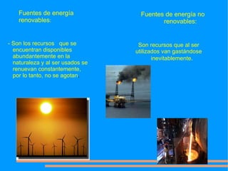 Fuentes de energía              Fuentes de energía no
    renovables:                            renovables:


- Son los recursos que se          Son recursos que al ser
  encuentran disponibles          utilizados van gastándose
  abundantemente en la                   inevitablemente.
  naturaleza y al ser usados se
  renuevan constantemente,
  por lo tanto, no se agotan.
 