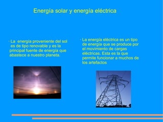 Energía solar y energía eléctrica




· La energía proveniente del sol   · La energía eléctrica es un tipo
  es de tipo renovable y es la       de energía que se produce por
 principal fuente de energía que     el movimiento de cargas
 abastece a nuestro planeta.         eléctricas. Esta es la que
                                     permite funcionar a muchos de
                                     los artefactos
 