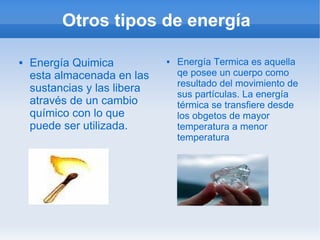 Otros tipos de energía

   Energía Quimica              Energía Termica es aquella
    esta almacenada en las        qe posee un cuerpo como
                                  resultado del movimiento de
    sustancias y las libera
                                  sus partículas. La energía
    através de un cambio          térmica se transfiere desde
    químico con lo que            los obgetos de mayor
    puede ser utilizada.          temperatura a menor
                                  temperatura
 