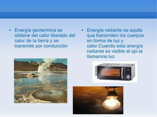    Energía geotermica se               Energía radiante es aqulla
    obtiene del calor liberado del       que transmiten los cuerpos
    calor de la tierra y se              en forma de luz y
    transmite por conducción             calor.Cuando esta anergía
                                         radiante es visible al ojo la
                                         llamamos luz
 
