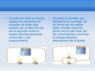    Circuitos en serie se forman      Circuitos en paralelo sus
    cuando los elementos se            elementos se conectan de
    conectan de modo que               tal forma que es posible
    queden uno al lado del otro,       aislar circuitos menores
    así el segundo recibe la           dentro del circuito total, así
    enegía electrica del primer        los consumidores consumen
    consumidor y así                   la energía eléctrica
    sucesivamente                      directamente de la fuente
 