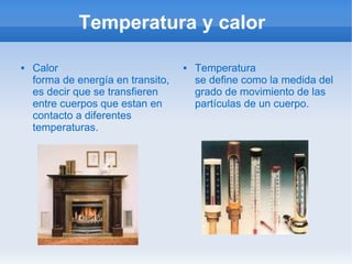 Temperatura y calor

   Calor                              Temperatura
    forma de energía en transito,       se define como la medida del
    es decir que se transfieren         grado de movimiento de las
    entre cuerpos que estan en          partículas de un cuerpo.
    contacto a diferentes
    temperaturas.
 