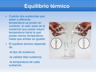 Equilibrio térmico
   Cuendo dos sustencias que
    estan a diferente
    temperatura se ponen en
    contacto, el calor pasa de la
    sustancia que posee mayor
    temperatura hacia la que
    posee menos temperatura,
    hasta que ambas se igualan
   El equlibrio termico depende
    de:
    -el tipo de sustancia
    -la calidad dela sustancia
    -la temperatura de cada
    sustancia
 