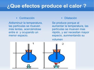 ¿Que efectos produce el calor ?

         Contracción                   Dilatación
Aldisminuir la temperatura,   Se produce porque al
las partículas se mueven      aumentar la temperatura, las
más lentas, acercámdose       partículas se mueven mas
entre si y ocupando un        rápido, y así necesitan mayor
menor espacio.                espacio, aunmentando su
                              volumen
 