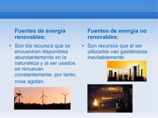 Fuentes de energía               Fuentes de energía no
    renovables:                      renovables:
   Son los recursos que se         Son recursos que al ser
    encuentran disponibles           utilizados van gastándose
    abundantemente en la             inevitablemente
    naturaleza y al ser usados
    se renuevan
    constantemente, por tanto,
    nose agotan.
 