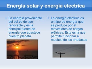 Energía solar y energía electrica

   La energía proveniente      La energía electrica es
    del sol es de tipo           un tipo de energía que
    renovable y es la            se produce por el
    principal fuente de          movimiento de cargas
    energía que abastece         elétricas. Esta es la que
    nuestro planeta              permite funcionar a
                                 muchos de los artefactos
 