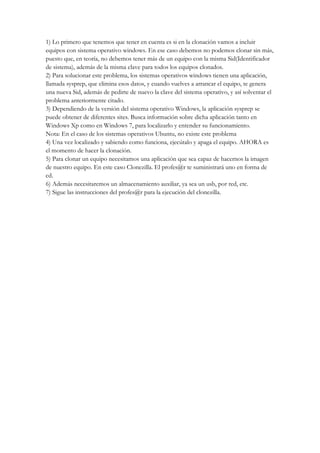 1) Lo primero que tenemos que tener en cuenta es si en la clonación vamos a incluir
equipos con sistema operativo windows. En ese caso debemos no podemos clonar sin más,
puesto que, en teoría, no debemos tener más de un equipo con la misma Sid(Identificador
de sistema), además de la misma clave para todos los equipos clonados.
2) Para solucionar este problema, los sistemas operativos windows tienen una aplicación,
llamada sysprep, que elimina esos datos, y cuando vuelves a arrancar el equipo, te genera
una nueva Sid, además de pedirte de nuevo la clave del sistema operativo, y así solventar el
problema anteriormente citado.
3) Dependiendo de la versión del sistema operativo Windows, la aplicación sysprep se
puede obtener de diferentes sites. Busca información sobre dicha aplicación tanto en
Windows Xp como en Windows 7, para localizarlo y entender su funcionamiento.
Nota: En el caso de los sistemas operativos Ubuntu, no existe este problema
4) Una vez localizado y sabiendo como funciona, ejecútalo y apaga el equipo. AHORA es
el momento de hacer la clonación.
5) Para clonar un equipo necesitamos una aplicación que sea capaz de hacernos la imagen
de nuestro equipo. En este caso Clonezilla. El profes@r te suministrará uno en forma de
cd.
6) Además necesitaremos un almacenamiento auxiliar, ya sea un usb, por red, etc.
7) Sigue las instrucciones del profes@r para la ejecución del clonezilla.
 