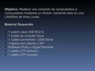 Objetivo:  Realizar una conexión de computadora a computadora mediante un Switch, haciendo esto en una LAN(Red de Area Local) Material Requerido -1 switch cisco WS1912 A -1 Cable de consola Cisco -1 Cable convertidor  USB-Serial -1 laptop con ubuntu o W7 -Software Putty o HyperTerminal -1 cable UTP derecho -1 cable UTP cruzado 