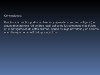 Conclusiones: Gracias a la practica pudimos observar y aprender como se configura (de alguna manera) una red de área local, así como los comandos mas típicos en la configuración de estas mismas, siendo así algo novedoso y en sistema operativo que no tan utilizado por nosotros. 