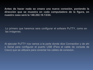 Antes de hacer nada se creara una nueva conexión, poniendo la dirección que se muestra en cada computadora de la figura, en nuestro caso será la 148.202.10.13/24. Lo primero que haremos sera configurar el sofware PuTTY, como en las imágenes. Al ejecutar PuTTY nos vamos a la parte donde dice Connection y de ahi a Serial para configurar el puerto USB (Para el cable de consola de Cisco) que se utilizara para conectar los cables de conexion. 