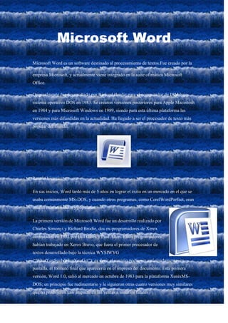 Microsoft Word
Microsoft Word es un software destinado al procesamiento de textos.Fue creado por la

empresa Microsoft, y actualmente viene integrado en la suite ofimática Microsoft
Office.

Originalmente fue desarrollado por Richard Brodie para el computador de IBM bajo
sistema operativo DOS en 1983. Se crearon versiones posteriores para Apple Macintosh
en 1984 y para Microsoft Windows en 1989, siendo para esta última plataforma las
versiones más difundidas en la actualidad. Ha llegado a ser el procesador de texto más
popular del mundo.




Reseña historica

En sus inicios, Word tardó más de 5 años en lograr el éxito en un mercado en el que se
usaba comúnmente MS-DOS, y cuando otros programas, como CorelWordPerfect, eran
mucho más utilizados y populares.

La primera versión de Microsoft Word fue un desarrollo realizado por
Charles Simonyi y Richard Brodie, dos ex-programadores de Xerox
contratados en 1981 por Bill Gates y Paul Allen. Estos programadores
habían trabajado en Xerox Bravo, que fuera el primer procesador de
textos desarrollado bajo la técnica WYSIWYG
(“WhatYouSeeIsWhatYouGet”); es decir el usuario podía ver anticipadamente, en
pantalla, el formato final que aparecería en el impreso del documento. Esta primera
versión, Word 1.0, salió al mercado en octubre de 1983 para la plataforma XenixMS-
DOS; en principio fue rudimentario y le siguieron otras cuatro versiones muy similares
que no produjeron casi impacto en las ventas a usuarios finales.
 