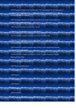1993 Word para Windows 6.0, nombre clave "T3" (renombrada "6" por representar el
mismo producto en DOS o Mac, y también WordPerfect, el principal procesador de
texto competidor de la época)

1995 Word para Windows 95, también conocido como Word 7 (aquí explotó en
popularidad, hasta la actualidad)

1997 Word 97, también conocido como Word 8

1999 Word 2000, también conocido como Word 9

2001 Word 2002, también conocido como Word 10 o Word XP

2003 Word 2003, también conocido como Word 11, pero oficialmente llamado
Microsoft Office Word 2003

2006 Word 2007, también conocido como Word 12, pero oficialmente llamado
Microsoft Office Word 2007

2010 Word 2010, también conocido como Word 14, pero oficialmente llamado
Microsoft Word 2010

VersionesparaApple Macintosh:

1985 Word 1 para Macintosh

1987 Word 3

1989 Word 4

1991 Word 5

1993 Word 6

1998 Word 98

2000 Word 2001

2001 Word v.X, la primera versión para Mac OS X
 