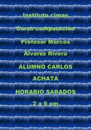 Instituto cimas

Curso computación

 Profesor Marcos

  Alvarez Rivera

ALUMNO CARLOS

    ACHATA

HORARIO SABADOS

    2 a 6 pm
 