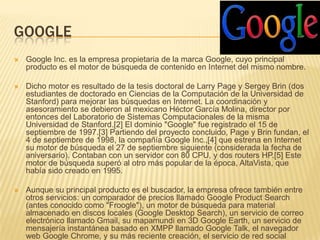 GOOGLE
   Google Inc. es la empresa propietaria de la marca Google, cuyo principal
    producto es el motor de búsqueda de contenido en Internet del mismo nombre.

   Dicho motor es resultado de la tesis doctoral de Larry Page y Sergey Brin (dos
    estudiantes de doctorado en Ciencias de la Computación de la Universidad de
    Stanford) para mejorar las búsquedas en Internet. La coordinación y
    asesoramiento se debieron al mexicano Héctor García Molina, director por
    entonces del Laboratorio de Sistemas Computacionales de la misma
    Universidad de Stanford.[2] El dominio "Google" fue registrado el 15 de
    septiembre de 1997.[3] Partiendo del proyecto concluido, Page y Brin fundan, el
    4 de septiembre de 1998, la compañía Google Inc.,[4] que estrena en Internet
    su motor de búsqueda el 27 de septiembre siguiente (considerada la fecha de
    aniversario). Contaban con un servidor con 80 CPU, y dos routers HP.[5] Este
    motor de búsqueda superó al otro más popular de la época, AltaVista, que
    había sido creado en 1995.

   Aunque su principal producto es el buscador, la empresa ofrece también entre
    otros servicios: un comparador de precios llamado Google Product Search
    (antes conocido como "Froogle"), un motor de búsqueda para material
    almacenado en discos locales (Google Desktop Search), un servicio de correo
    electrónico llamado Gmail, su mapamundi en 3D Google Earth, un servicio de
    mensajería instantánea basado en XMPP llamado Google Talk, el navegador
    web Google Chrome, y su más reciente creación, el servicio de red social
 