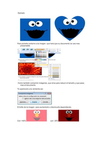 Ejemplo.




Para ponerle contorno a la imagen que hara que su documento se vea mas
   presentable.




Como también comprimir imágenes, que sirve para reducir el tamaño y que pesa
  mas el documento.

Te aparecerá una ventanita asi:




El brillo de la imagen para aumentorlo o disminuirlo dependiendo.




Con +40%                               con -30%
 