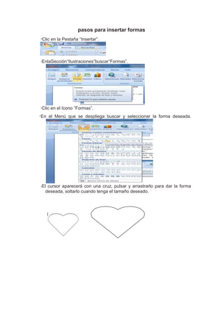 pasos para insertar formas
*Clic   en la Pestaña “Insertar”.



*   EnlaSección“Ilustraciones”buscar“Formas”.




*   Clic en el Icono “Formas”.
*En    el Menú que se despliega buscar y seleccionar la forma deseada.




*   El cursor aparecerá con una cruz, pulsar y arrastrarlo para dar la forma
      deseada, soltarlo cuando tenga el tamaño deseado.
 