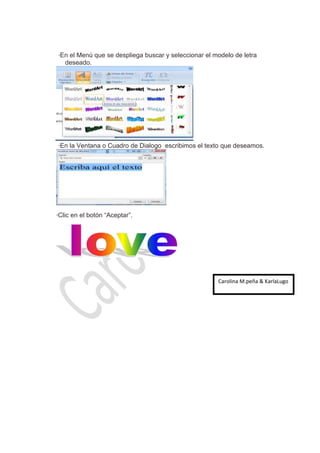 *   En el Menú que se despliega buscar y seleccionar el modelo de letra
         deseado.




    *   En la Ventana o Cuadro de Dialogo escribimos el texto que deseamos.




*   Clic en el botón “Aceptar”.




                                                             Carolina M.peña & KarlaLugo
 