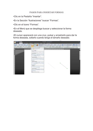 PASOS PARA INSERTAR FORMAS
•Clic en la Pestaña “Insertar”.
•En la Sección “Ilustraciones” buscar “Formas”.
•Clic en el Icono “Formas”.
•En el Menú que se despliega buscar y seleccionar la forma
deseada.
•El cursor aparecerá con una cruz, pulsar y arrastrarlo para dar la
forma deseada, soltarlo cuando tenga el tamaño deseado.
 