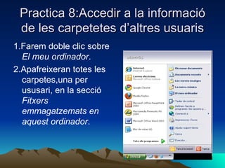 Practica 8:Accedir a la informació
 de les carpetetes d’altres usuaris
1.Farem doble clic sobre
  El meu ordinador.
2.Apafreixeran totes les
  carpetes,una per
  ususari, en la secció
  Fitxers
  emmagatzemats en
  aquest ordinador.
 