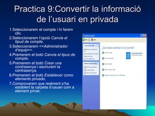 Practica 9:Convertir la informació
        de l’usuari en privada
1.Seleccionarem el compte i hi farem
   clic.
2.Seleccionarem l’opció Canvia el
   tipud de compte.
3.Seleccionarem <<Administrador
   d’equip>>.
4.Premerem el botó Canvia el tipus de
   compte.
5.Premerem el botó Crear una
   contrasenya i escriurem la
   contrasenya.
6.Premerem el botó Establecer como
   elemento privado.
7.Comprovarem que realment s’ha
   establert la carpeta d’usuari com a
   element privat.
 