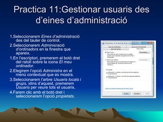 Practica 11:Gestionar usuaris des
        d’eines d’administració
1.Seleccionarem Eines d’administració
   des del tauler de control.
2.Seleccionarem Adminisració
   d’ordinadors en la finestra que
   apareix.
1.En l’escriptori, premerem el botó dret
   del ratolí sobre la icona El meu
   ordinador.
2.Elegirem l’opció Administra en el
   menú contextual que es mostra.
3.Seleccionarem l’arbre Usuaris locals i
   grups, idins d’aquest, premerem
   Usuaris per veure tots el usuaris.
4.Farem clic amb el botó dret i
   seleccionarem l’opció propietats.
 