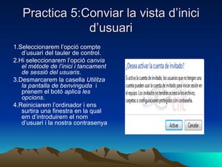 Practica 5:Conviar la vista d’inici
               d’usuari
1.Seleccionarem l’opció compte
   d’usuari del tauler de control.
2.Hi seleccionarem l’opció canvia
   el mètode de l’inici i tancament
   de sessió del usuaris.
3.Desmarcarem la casella Utilitza
   la pantalla de benvinguda i
   prenem el botó aplica les
   opcions.
4.Reiniciarem l’ordinador i ens
   surtira una finestra en la qual
   em d’introduirem el nom
   d’usuari i la nostra contrasenya
 