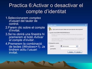 Practica 6:Activar o desactivar el
          compte d’identitat
1.Seleccionarem comptes
  d’usuari del tauler de
  control.
2.Farem clic sobre el compte
  d’invitat.
3.Se’ns obrirà una finestra hi
  premerem el botó Avtivar
  el compte d’invitat .
4.Premerem la combinació
  de tecles (Windows+1). Ja
  tindrem actiu l’usuari
  invitat.
 