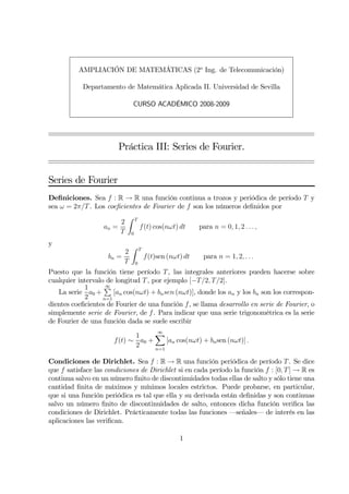 AMPLIACIÓN DE MATEMÁTICAS (2o Ing. de Telecomunicación)

            Departamento de Matemática Aplicada II. Universidad de Sevilla

                                CURSO ACADÉMICO 2008-2009




                        Práctica III: Series de Fourier.


Series de Fourier
Deﬁniciones. Sea f : R → R una función continua a trozos y periódica de período T y
sea ω = 2π/T . Los coeﬁcientes de Fourier de f son los números deﬁnidos por
                            Z    T
                        2
                   an =              f(t) cos(nωt) dt       para n = 0, 1, 2 . . . ,
                        T    0

y                            Z       T
                         2
                    bn =                 f(t)sen (nωt) dt    para n = 1, 2, . . .
                         T       0
Puesto que la función tiene período T , las integrales anteriores pueden hacerse sobre
cualquier intervalo de longitud T , por ejemplo [−T /2, T /2].
            1      P∞
   La serie a0 +       [an cos(nωt) + bn sen (nωt)], donde los an y los bn son los correspon-
            2      n=1
dientes coeﬁcientes de Fourier de una función f, se llama desarrollo en serie de Fourier, o
simplemente serie de Fourier, de f . Para indicar que una serie trigonométrica es la serie
de Fourier de una función dada se suele escribir

                             1     X∞
                      f (t) ∼ a0 +     [an cos(nωt) + bn sen (nωt)] .
                             2     n=1

Condiciones de Dirichlet. Sea f : R → R una función periódica de período T . Se dice
que f satisface las condiciones de Dirichlet si en cada período la función f : [0, T ] → R es
continua salvo en un número ﬁnito de discontinuidades todas ellas de salto y sólo tiene una
cantidad ﬁnita de máximos y mínimos locales estrictos. Puede probarse, en particular,
que si una función periódica es tal que ella y su derivada están deﬁnidas y son continuas
salvo un número ﬁnito de discontinuidades de salto, entonces dicha función veriﬁca las
condiciones de Dirichlet. Prácticamente todas las funciones –señales– de interés en las
aplicaciones las veriﬁcan.

                                                     1
 