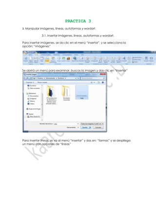 PRACTICA 3
3. Manipular imágenes, líneas, autoformas y wordart.

              3.1. Insertar Imágenes, líneas, autoformas y wordart.

Para insertar imágenes, se da clic en el menú “insertar”, y se selecciona la
opción: “imágenes”




Se abrirá un menú para examinar, buscas la imagen y das clic en “insertar”




Para insertar líneas, se va al menú “insertar” y das en: “formas” y se despliega
un menú con opciones de “líneas”
 