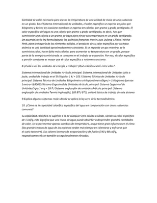 Cantidad de calor necesaria para elevar la temperatura de una unidad de masa de una sustancia
en un grado. En el Sistema Internacional de unidades, el calor específico se expresa en julios por
kilogramo y kelvin; en ocasiones también se expresa en calorías por gramo y grado centígrado. El
calor específico del agua es una caloría por gramo y grado centígrado, es decir, hay que
suministrar una caloría a un gramo de agua para elevar su temperatura en un grado centígrado.
De acuerdo con la ley formulada por los químicos franceses Pierre Louis Dulong y AlexisThérèse
Petit, para la mayoría de los elementos sólidos, el producto de su calor específico por su masa
atómica es una cantidad aproximadamente constante. Si se expande un gas mientras se le
suministra calor, hacen falta más calorías para aumentar su temperatura en un grado, porque
parte de la energía suministrada se consume en el trabajo de expansión. Por eso, el calor específico
a presión constante es mayor que el calor específico a volumen constante.

8.¿Cuáles son las unidades de energía y trabajo? ¿Qué relación existe entre ellas?

Sistema Internacional de Unidades Artículo principal: Sistema Internacional de Unidades Julio o
joule, unidad de trabajo en el SI Kilojulio: 1 kJ = 103 J Sistema Técnico de Unidades Artículo
principal: Sistema Técnico de Unidades kilográmetro o kilopondímetro(kgm) = 1kilogramo-fuerzax
1metro= 9,80665JSistema Cegesimal de Unidades Artículo principal: Sistema Cegesimal de
UnidadesErgio:1 erg = 10-7 J Sistema anglosajón de unidades Artículo principal: Sistema
anglosajón de unidades Termia inglesa(th), 105 BTU BTU, unidad básica de trabajo de este sistema

9.Explica algunos sistemas reales donde se aplica la ley cero de la termodinámica.

10. ¿Cómo es la capacidad calorífica especifica del agua en comparación con otras sustancias
comunes?

Su capacidad calorífica es superior a la de cualquier otro líquido o sólido, siendo su calor específico
de 1 cal/g, esto significa que una masa de agua puede absorber o desprender grandes cantidades
de calor, sin experimentar apenas cambios de temperatura, lo que tiene gran influencia en el clima
(las grandes masas de agua de los océanos tardan más tiempo en calentarse y enfriarse que
el suelo terrestre). Sus calores latentes de evaporización y de fusión (540 y 80 cal/g,
respectivamente) son también excepcionalmente elevados.
 