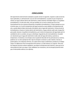 CONCLUSION:
Del experimento anteriormente realizado se puede concluir lo siguiente, respecto a cada una de las
leyes explicadas y su demostración: Ley cero de la termodinámica: se pudo ver que al ingresar el
matraz con agua caliente dentro del calorímetro, ambos Sistemas intentaban llegar a un equilibrio
termodinámico, no sólo entre ellos, sino que también con un tercer sistema que era el aire.
Eventualmente los tres sistemas alcanzarían el equilibrio termodinámico. El mejor ejemplo se ve en
el primer paso, en el cual la temperatura del agua aumentó un poco debido a la temperatura del
aire, cuando debería haber disminuido al brindarle calor al agua del calorímetro. Primera ley de la
termodinámica: Al poner el matraz dentro del calorímetro, el agua caliente cedió calor al agua fría
para poder alcanzar el equilibrio termodinámico, por lo tanto la temperatura del agua bajó; pero la
cantidad de calor no cambió, sino que se distribuyó. Segunda ley de la termodinámica: Se puede
ver claramente que el agua del calorímetro recibe calor del agua del matraz, aumenta su
temperatura. Si tomamos a la entropía como el grado de desorden de las partículas de un sistema,
podemos ver un claro ejemplo de ella. Aquí la entropía no alcanzó su valor máximo. Esta ley se
puede aplicar a las máquinas térmicas, las cuales tienen mayor rendimiento y producen un trabajo
mayor si la diferencia entre la temperatura del sistema 1 y la del sistema 2 es superior. Para esto
las máquinas térmicas utilizan radiadores, que bajan la temperatura del sistema 2, para que así el
intercambio de Calor sea mayor. Estos radiadores son necesarios, sino la entropía aumenta tanto
que el intercambio calórico no es efectivo.
 