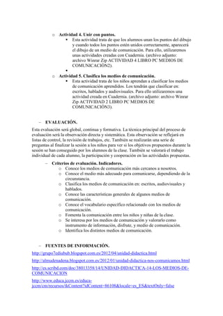 o Actividad 4. Unir con puntos.
                 Esta actividad trata de que los alumnos unan los puntos del dibujo
                    y cuando todos los puntos estén unidos correctamente, aparecerá
                    el dibujo de un medio de comunicación. Para ello, utilizaremos
                    unas actividades creadas con Cuadernia. (archivo adjunto:
                    archivo Winrar Zip ACTIVIDAD 4 LIBRO PC MEDIOS DE
                    COMUNICACIÓN2).
                
           o Actividad 5. Clasifica los medios de comunicación.
                 Esta actividad trata de los niños aprendan a clasificar los medios
                    de comunicación aprendidos. Los tendrán que clasificar en:
                    escritos, hablados y audiovisuales. Para ello utilizaremos una
                    actividad creada en Cuadernia. (archivo adjunto: archivo Winrar
                    Zip ACTIVIDAD 2 LIBRO PC MEDIOS DE
                    COMUNICACIÓN3).


       EVALUACIÓN.
Esta evaluación será global, continua y formativa. La técnica principal del proceso de
evaluación será la observación directa y sistemática. Esta observación se reflejará en
listas de control, la revisión de trabajos, etc. También se realizarán una serie de
preguntas al finalizar la sesión a los niños para ver si los objetivos propuestos durante la
sesión se han conseguido por los alumnos de la clase. También se valorará el trabajo
individual de cada alumno, la participación y cooperación en las actividades propuestas.
           Criterios de evaluación. Indicadores.
              o Conoce los medios de comunicación más cercanos a nosotros.
              o Conoce el medio más adecuado para comunicarse, dependiendo de la
                  circunstancia.
              o Clasifica los medios de comunicación en: escritos, audiovisuales y
                  hablados.
              o Conoce las características generales de algunos medios de
                  comunicación.
              o Conoce el vocabulario específico relacionado con los medios de
                  comunicación.
              o Fomenta la comunicación entre los niños y niñas de la clase.
              o Se interesa por los medios de comunicación y valorarlo como
                  instrumento de información, disfrute, y medio de comunicación.
              o Identifica los distintos medios de comunicación.


       FUENTES DE INFORMACIÓN.
http://grupo7ediubub.blogspot.com.es/2012/04/unidad-didactica.html
http://almudenadena.blogspot.com.es/2012/01/unidad-didactica-nos-comunicamos.html
http://es.scribd.com/doc/38013358/14/UNIDAD-DIDACTICA-14-LOS-MEDIOS-DE-
COMUNICACION
http://www.educa.jccm.es/educa-
jccm/cm/recursos/tkContent?idContent=86108&locale=es_ES&textOnly=false
 