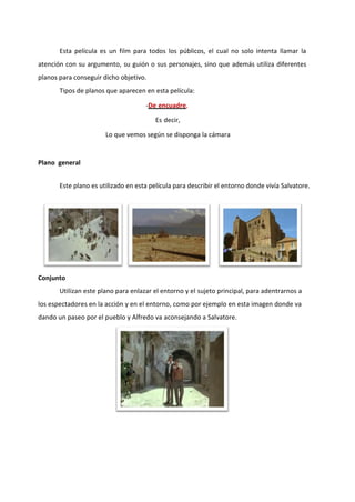 Esta película es un film para todos los públicos, el cual no solo intenta llamar la
atención con su argumento, su guión o sus personajes, sino que además utiliza diferentes
planos para conseguir dicho objetivo.
       Tipos de planos que aparecen en esta película:

                                     -De encuadre,

                                         Es decir,

                       Lo que vemos según se disponga la cámara


Plano general


       Este plano es utilizado en esta película para describir el entorno donde vivía Salvatore.




Conjunto
       Utilizan este plano para enlazar el entorno y el sujeto principal, para adentrarnos a
los espectadores en la acción y en el entorno, como por ejemplo en esta imagen donde va
dando un paseo por el pueblo y Alfredo va aconsejando a Salvatore.
 