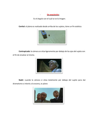 -        De angulación:

                          Es el ángulo con el cual se ve la imagen.


       Cenital: el plano es realizado desde arriba de los sujetos, tiene un fin estético.




       Contrapicado: la cámara se sitúa ligeramente por debajo de los ojos del sujeto con
el fin de ensalzar al mismo.




       Nadir: cuando la cámara si sitúa totalmente por debajo del sujeto para dar
dramatismo o interés a la escena, es plano
 