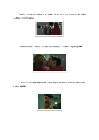 Cuando se quieren enfatizar a un sujeto en vez de al otro en una conversación,
se utiliza el plano Escorzo.




       Cuando la cámara se sitúa a un lado del personaje, se trata de un plano perfil




       El plano el cual capta al personaje con un ángulo paralelo y es el más habitual es
el plano frontal,.
 