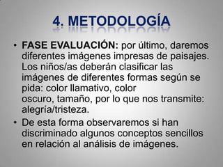 4. METODOLOGÍA
• FASE EVALUACIÓN: por último, daremos
  diferentes imágenes impresas de paisajes.
  Los niños/as deberán clasificar las
  imágenes de diferentes formas según se
  pida: color llamativo, color
  oscuro, tamaño, por lo que nos transmite:
  alegría/tristeza.
• De esta forma observaremos si han
  discriminado algunos conceptos sencillos
  en relación al análisis de imágenes.
 