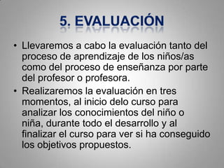 • Llevaremos a cabo la evaluación tanto del
  proceso de aprendizaje de los niños/as
  como del proceso de enseñanza por parte
  del profesor o profesora.
• Realizaremos la evaluación en tres
  momentos, al inicio delo curso para
  analizar los conocimientos del niño o
  niña, durante todo el desarrollo y al
  finalizar el curso para ver si ha conseguido
  los objetivos propuestos.
 