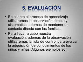 5. EVALUACIÓN
• En cuanto al proceso de aprendizaje
  utilizaremos la observación directa y
  sistemática, además de mantener un
  contacto directo con las familias.
• Para llevar a cabo nuestra
  evaluación, además de la observación
  utilizaremos la lista de control para evaluar
  la adquisición de conocimientos de los
  niños y niñas. Algunos ejemplos son:
 