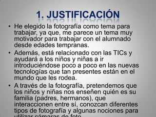 • He elegido la fotografía como tema para
  trabajar, ya que, me parece un tema muy
  motivador para trabajar con el alumnado
  desde edades tempranas.
• Además, está relacionado con las TICs y
  ayudará a los niños y niñas a ir
  introduciéndose poco a poco en las nuevas
  tecnologías que tan presentes están en el
  mundo que les rodea.
• A través de la fotografía, pretendemos que
  los niños y niñas nos enseñen quién es su
  familia (padres, hermanos), que
  interaccionen entre sí, conozcan diferentes
  tipos de fotografía y algunas nociones para
 