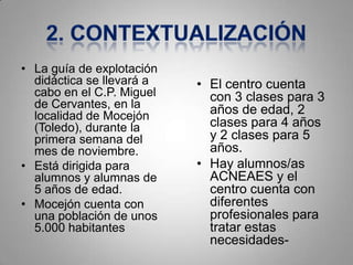 • La guía de explotación
  didáctica se llevará a   • El centro cuenta
  cabo en el C.P. Miguel     con 3 clases para 3
  de Cervantes, en la        años de edad, 2
  localidad de Mocejón
  (Toledo), durante la       clases para 4 años
  primera semana del         y 2 clases para 5
  mes de noviembre.          años.
• Está dirigida para       • Hay alumnos/as
  alumnos y alumnas de       ACNEAES y el
  5 años de edad.            centro cuenta con
• Mocejón cuenta con         diferentes
  una población de unos      profesionales para
  5.000 habitantes           tratar estas
                             necesidades-
 